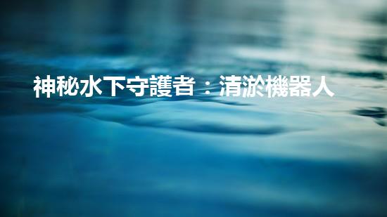 神秘水下守護者：清淤機器人的奇幻世界！